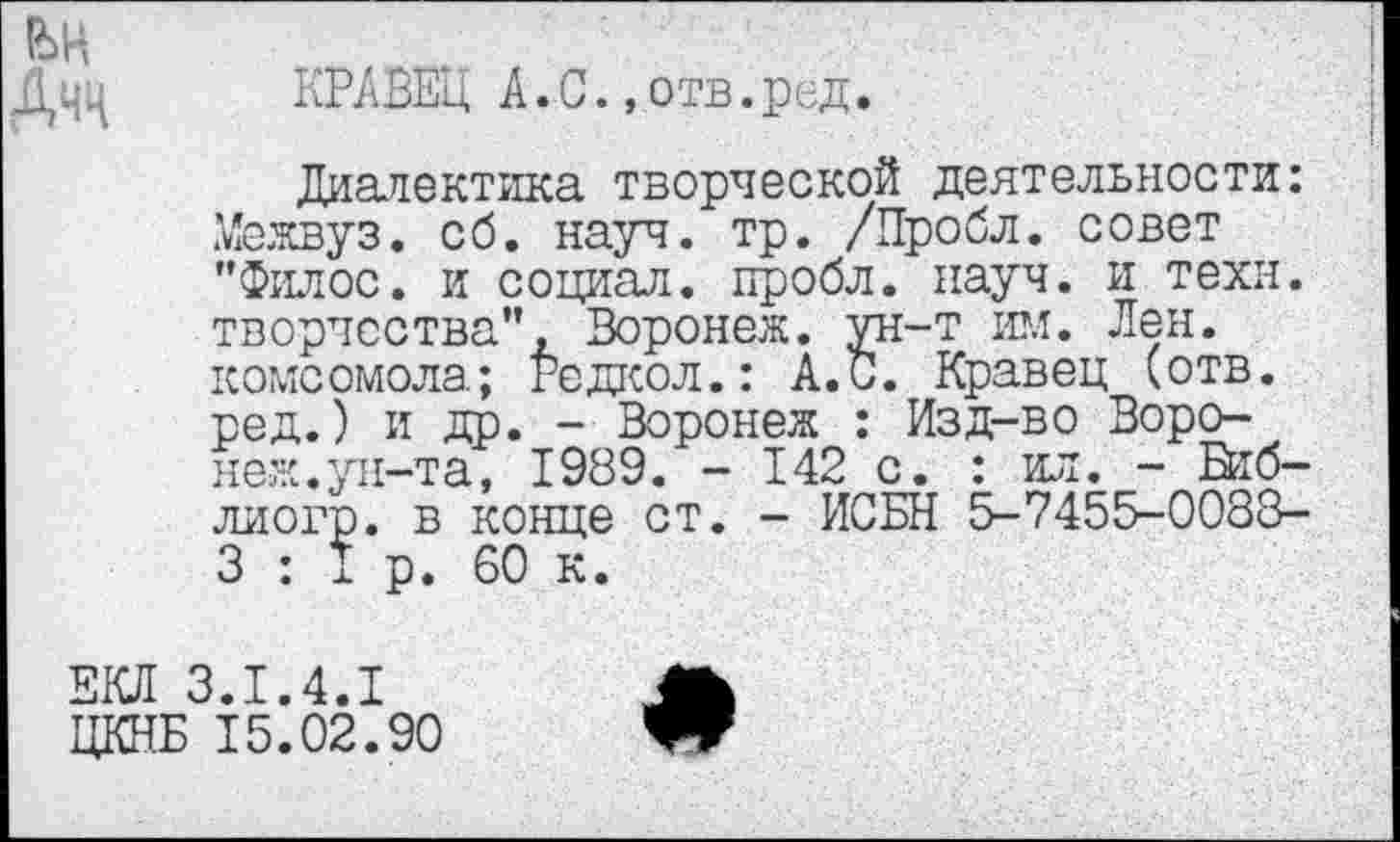 ﻿Дчц КРАВЕЦ А.С.,отв.ред.
Диалектика творческой деятельности: Межвуз. сб. науч. тр. /Пробл. совет "Филос. и социал, пробл. науч, и техн, творчества", Воронеж, ун-т им. Лен. комсомола; Редкол.: А. С. Кравец (отв. ред.) и др. - Воронеж : Изд-во Воронеж. ун-та, 1989. - 142 с. : ил. - Втб-лиогр. в конце ст. - ИСБН 5-7455-0088-3 : I р. 60 к.
ЕКЛ 3.1.4.1	А
ЦКНБ 15.02.90	’Яг